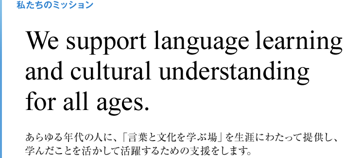 私たちのミッション We support language learning and cultural understanding for all ages. あらゆる年代の人に、「言葉と文化を学ぶ場」を生涯にわたって提供し、 学んだことを活かして活躍するための支援をします。