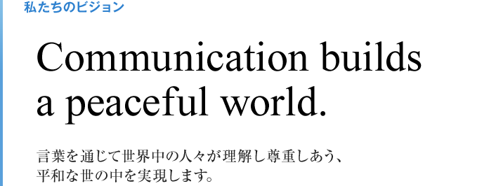 私たちのビジョン Communication builds a peaceful world. 言葉を通じて世界中の人々が理解し尊重しあう、 平和な世の中を実現します。