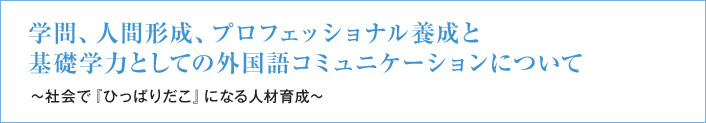 学問、人間形成、プロフェッショナル養成と基礎学力としての外国語コミュニケーションについて ～社会で『ひっぱりだこ』になる人材育成～