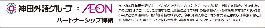 2013年6月、神田外語グループはイオングループとパートナーシップに関する協定を締結いたしました。
                この協定は「グローバルに展開するには、言語に加えて現地の価値観・文化・習慣を理解すること」が必要不可欠との共通認識に基づき締結されました。
                神田外語大学とイオン株式会社は同じく「幕張新都心」を拠点としており、当イベントをはじめ今後も産学連携によるシナジーを強化していきます。