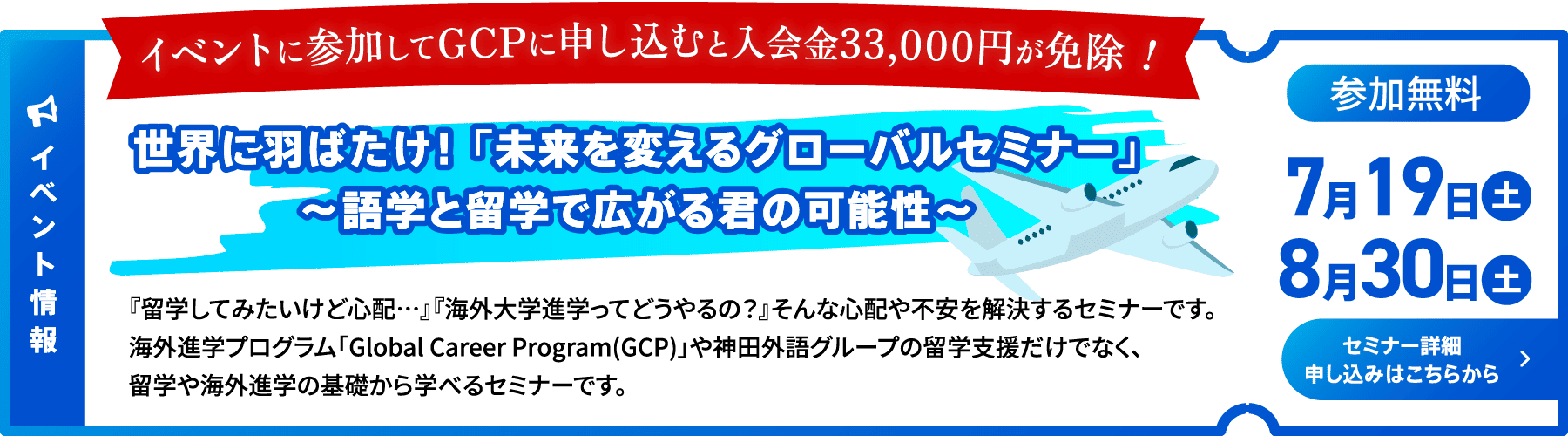 イベント情報 参加無料 7月19日土曜日、8月30日土曜日開催 セミナー詳細申し込みはこちらから イベントに参加してGCPに申し込むと入会金33,000円が免除！ 世界に羽ばたけ！ 「未来を変えるグローバルセミナー」〜語学と留学で広がる君の可能性〜 『留学してみたいけど⼼配…』『海外⼤学進学ってどうやるの？』そんな⼼配や不安を解決するセミナーです。海外進学プログラム「Global Career Program(GCP)」や神⽥外語グループの留学⽀援だけでなく、留学や海外進学の基礎から学べるセミナーです。