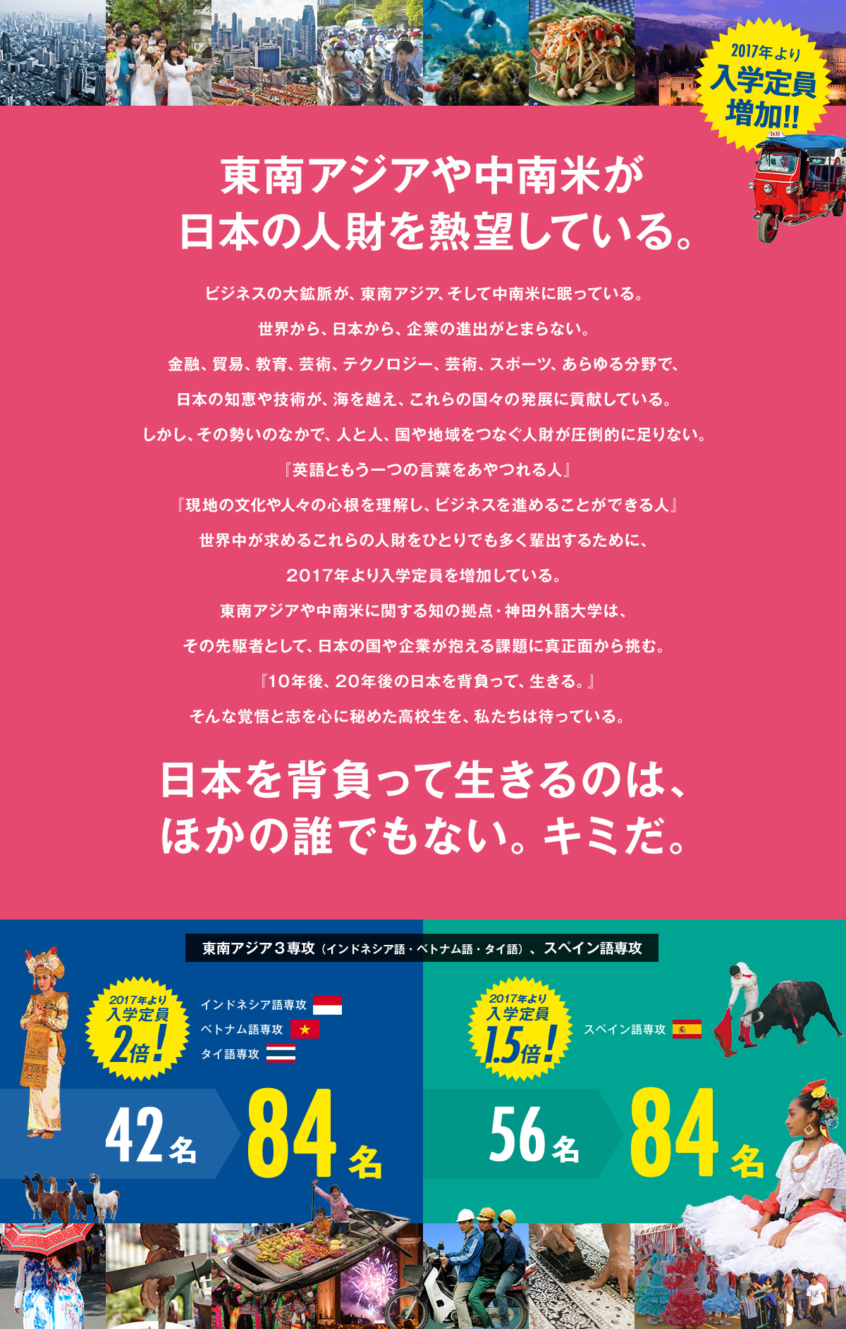 東南アジアや中南米が日本の人財を熱望している。
          ビジネスの大鉱脈が、東南アジア、そして中南米に眠っている。
          世界から、日本から、企業の進出がとまらない。
          金融、貿易、教育、芸術、テクノロジー、芸術、スポーツ、あらゆる分野で、日本の知恵や技術が、海を越え、これらの国々の発展に貢献している。
          しかし、その勢いのなかで、人と人、国や地域をつなぐ人財が圧倒的に足りない。
          『英語ともう一つの言葉をあやつれる人』
          『現地の文化や人々の心根を理解し、ビジネスを進めることができる人』
          世界中が求めるこれらの人財をひとりでも多く輩出するために、入学定員を増加する。
          東南アジアや中南米に関する知の拠点・神田外語大学は、その先駆者として、日本の国や企業が抱える課題に真正面から挑む。
          『10年後、20年後の日本を背負って、生きる。』
          そんな覚悟と志を心に秘めた高校生を、私たちは待っている。　
          日本を背負って生きるのは、ほかの誰でもない。キミだ。
          