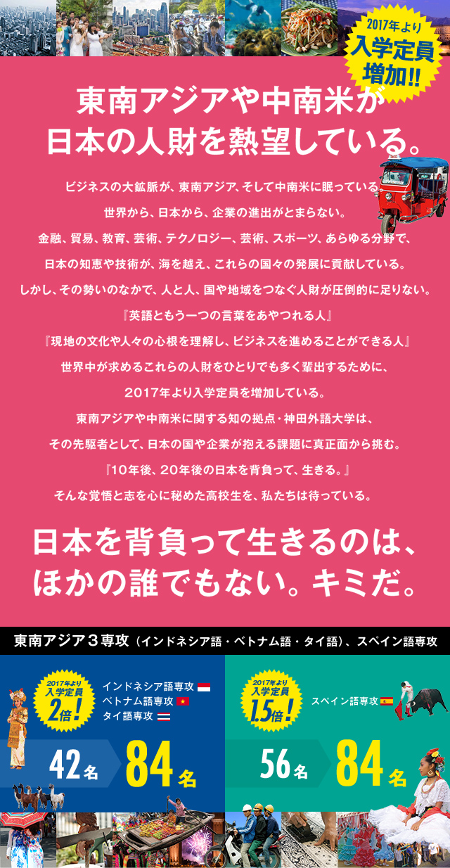 東南アジアや中南米が日本の人財を熱望している。
            ビジネスの大鉱脈が、東南アジア、そして中南米に眠っている。
            世界から、日本から、企業の進出がとまらない。
            金融、貿易、教育、芸術、テクノロジー、芸術、スポーツ、あらゆる分野で、日本の知恵や技術が、海を越え、これらの国々の発展に貢献している。
            しかし、その勢いのなかで、人と人、国や地域をつなぐ人財が圧倒的に足りない。
            『英語ともう一つの言葉をあやつれる人』
            『現地の文化や人々の心根を理解し、ビジネスを進めることができる人』
            世界中が求めるこれらの人財をひとりでも多く輩出するために、入学定員を増加する。
            東南アジアや中南米に関する知の拠点・神田外語大学は、その先駆者として、日本の国や企業が抱える課題に真正面から挑む。
            『10年後、20年後の日本を背負って、生きる。』
            そんな覚悟と志を心に秘めた高校生を、私たちは待っている。　
            日本を背負って生きるのは、ほかの誰でもない。キミだ。
            