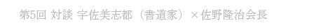 第5回 対談 宇佐美志都（書道家）×佐野隆治 会長